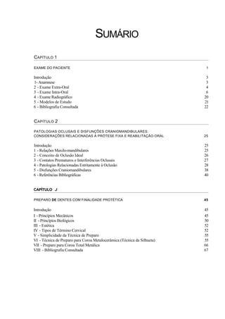 SUMÁRIO
CAPÍTULO 1

EXAME DO PACIENTE                                                          1

Introdução                                                                 3
1- Anamnese                                                                3
2 - Exame Extra-Oral                                                       4
3 - Exame Intra-Oral                                                       6
4 - Exame Radiográfico                                                    20
5 - Modelos de Estudo                                                     21
6 - Bibliografia Consultada                                               22


C APÍTULO 2

PATOLOGIAS OCLUSAIS E DISFUNÇÕES CRANIOMANDIBULARES:
CONSIDERAÇÕES RELACIONADAS À PRÓTESE FIXA E REABILITAÇÃO ORAL             25

Introdução                                                                25
1 - Relações Maxilo-mandibulares                                          25
2 - Conceito de Oclusão Ideal                                             26
3 - Contatos Prematuros e Interferências Oclusais                         27
4 - Patologias Relacionadas Estritamente à Oclusão                        28
5 - Disfunções Craniomandibulares                                         38
6 - Referências Bibliográficas                                            40


CAPÍTULO J

PREPARO DE DENTES COM FINALIDADE PROTÉTICA                                45

Introdução                                                                45
I - Princípios Mecânicos                                                  45
II - Princípios Biológicos                                                50
III - Estética                                                            52
IV - Tipos de Término Cervical                                            52
V - Simplicidade da Técnica de Preparo                                    55
VI - Técnica de Preparo para Coroa Metalocerâmica (Técnica da Silhueta)   55
VII - Preparo para Coroa Total Metálica                                   66
VIII - Bibliografia Consultada                                            67
 