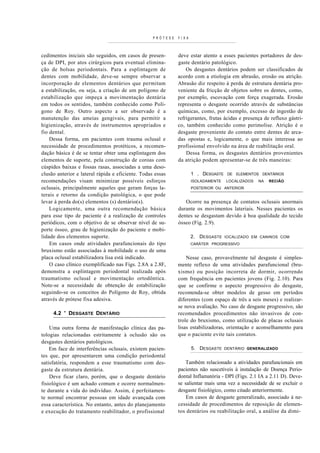 PRÓTESE   FIXA



cedimentos iniciais são seguidos, em casos de presen-        deve estar atento a esses pacientes portadores de des-
ça de DPI, por atos cirúrgicos para eventual elimina-        gaste dentário patológico.
ção de bolsas periodontais. Para a esplintagem de                Os desgastes dentários podem ser classificados de
dentes com mobilidade, deve-se sempre observar a             acordo com a etiologia em abrasão, erosão ou atrição.
incorporação de elementos dentários que permitam             Abrasão diz respeito à perda de estrutura dentária pro-
a estabilização, ou seja, a criação de um polígono de        veniente da fricção de objetos sobre os dentes, como,
estabilização que impeça a movimentação dentária             por exemplo, escovação com força exagerada. Erosão
em todos os sentidos, também conhecido como Polí-            representa o desgaste ocorrido através de substâncias
gono de Roy. Outro aspecto a ser observado é a               químicas, como, por exemplo, excesso de ingestão de
manutenção das ameias gengivais, para permitir a             refrigerantes, frutas ácidas e presença de refluxo gástri-
higienização, através de instrumentos apropriados e          co, também conhecido como perimolise. Atrição é o
fio dental.                                                  desgaste proveniente do contato entre dentes de arca-
    Dessa forma, em pacientes com trauma oclusal e           das opostas e, logicamente, o que mais interessa ao
necessidade de procedimentos protéticos, a recomen-          profissional envolvido na área de reabilitação oral.
dação básica é de se tentar obter uma esplintagem dos            Dessa forma, os desgastes dentários provenientes
elementos de suporte, pela construção de coroas com          da atrição podem apresentar-se de três maneiras:
cúspides baixas e fossas rasas, associadas a uma deso-
clusão anterior e lateral rápida e eficiente. Todas essas           1 . DESGASTE    DE ELEMENTOS DENTÁRIOS
recomendações visam minimizar possíveis esforços                    ISOLADAMENTE   LOCALIZADOS    NA   RECIÂO
oclusais, principalmente aqueles que geram forças la-               POSTERIOR OU ANTERIOR
terais e retorno da condição patológica, o que pode
levar à perda do(s) elementos (s) dentário(s).                  Ocorre na presença de contatos oclusais anormais
    Logicamente, uma outra recomendação básica               durante os movimentos lateriais. Nesses pacientes os
para esse tipo de paciente é a realização de controles       dentes se desgastam devido à boa qualidade do tecido
periódicos, com o objetivo de se observar nível de su-       ósseo (Fig. 2.9).
porte ósseo, grau de higienização do paciente e mobi-
lidade dos elementos suporte.                                       2. DESGASTE    IOCALIZADO EM CANINOS COM
    Em casos onde atividades parafuncionais do tipo                 CARÁTER PROGRESSIVO
bruxismo estão associadas à mobilidade o uso de uma
placa oclusal estabilizadora lisa está indicado.                 Nesse caso, provavelmente tal desgaste é simples-
    O caso clínico exemplificado nas Figs. 2.8A a 2.8F,      mente reflexo de uma atividades parafuncional (bru-
demonstra a esplintagem periodontal realizada após           xismo) ou posição incorreta de dormir, ocorrendo
traumatismo oclusal e movimentação ortodôntica.              com frequência em pacientes jovens (Fig. 2.10). Para
Note-se a necessidade de obtenção de estabilização           que se confirme o aspecto progressivo do desgaste,
seguindo-se os conceitos do Polígono de Roy, obtida          recomenda-se obter modelos de gesso em períodos
através de prótese fixa adesiva.                             diferentes (com espaço de três a seis meses) e realizar-
                                                             se nova avaliação. No caso de desgaste progressivo, são
     4.2 ' DESGASTE DENTÁRIO                                 recomendados procedimentos não invasivos de con-
                                                             trole do bruxismo, como utilização de placas oclusais
    Uma outra forma de manifestação clínica das pa-          lisas estabilizadoras, orientação e aconselhamento para
tologias relacionadas estritamente à oclusão são os          que o paciente evite tais contatos.
desgastes dentários patológicos.
    Em face de interferências oclusais, existem pacien-             5. DESGASTE    DENTÁRIO GENERALIZADO
tes que, por apresentarem uma condição periodontal
satisfatória, respondem a esse traumatismo com des-             Também relacionado a atividades parafuncionais em
gaste da estrutura dentária.                                 pacientes não suscetíveis à instalação de Doença Perio-
    Deve ficar claro, porém, que o desgaste dentário         dontal Inflamatória - DPI (Figs. 2.1 IA a 2.11 D). Deve-
fisiológico é um achado comum e ocorre normalmen-            se salientar mais uma vez a necessidade de se excluir o
te durante a vida do indivíduo. Assim, é perfeitamen-        desgaste fisiológico, como citado anteriormente.
te normal encontrar pessoas em idade avançada com                Em casos de desgaste generalizado, associado à ne-
essa característica. No entanto, antes do planejamento       cessidade de procedimentos de reposição de elemen-
e execução do tratamento reabilitador, o profissional        tos dentários ou reabilitação oral, a análise da dimi-
 