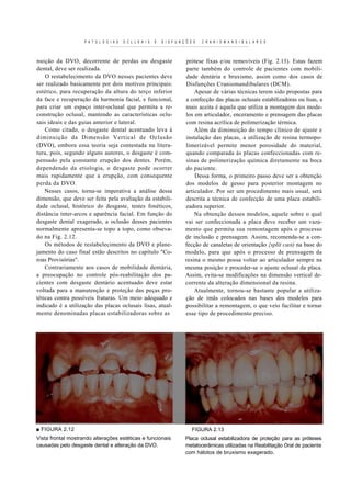 P A T O L O G I A S   O C L L S A I S   E   D I S F U N Ç Õ E S   C R A N I O M A N D I B U L A R E S



nuição da DVO, decorrente de perdas ou desgaste                              prótese fixas e/ou removíveis (Fig. 2.13). Estas fazem
dental, deve ser realizada.                                                  parte também do controle de pacientes com mobili-
    O restabelecimento da DVO nesses pacientes deve                          dade dentária e bruxismo, assim como dos casos de
ser realizado basicamente por dois motivos principais:                       Disfunções Craniomandibulares (DCM).
estético, para recuperação da altura do terço inferior                           Apesar de várias técnicas terem sido propostas para
da face e recuperação da harmonia facial, e funcional,                       a confecção das placas oclusais estabilizadoras ou lisas, a
para criar um espaço inter-oclusal que permita a re-                         mais aceita é aquela que utiliza a montagem dos mode-
construção oclusal, mantendo as características oclu-                        los em articulador, enceramento e prensagem das placas
sais ideais e das guias anterior e lateral.                                  com resina acrílica de polimerização térmica.
    Como citado, o desgaste dental acentuado leva à                              Além da diminuição do tempo clínico de ajuste e
diminuição da Dimensão Vertical de Oclusão                                   instalação das placas, a utilização de resina termopo-
(DVO), embora essa teoria seja contestada na litera-                         limerizável permite menor porosidade do material,
tura, pois, segundo alguns autores, o desgaste é com-                        quando comparada às placas confeccionadas com re-
pensado pela constante erupção dos dentes. Porém,                            sinas de polimerização química diretamente na boca
dependendo da etiologia, o desgaste pode ocorrer                             do paciente.
mais rapidamente que a erupção, com consequente                                  Dessa forma, o primeiro passo deve ser a obtenção
perda da DVO.                                                                dos modelos de gesso para posterior montagem no
    Nesses casos, torna-se imperativa a análise dessa                        articulador. Por ser um procedimento mais usual, será
dimensão, que deve ser feita pela avaliação da estabili-                     descrita a técnica de confecção de uma placa estabili-
dade oclusal, histórico do desgaste, testes fonéticos,                       zadora superior.
distância inter-arcos e aparência facial. Em função do                           Na obtenção desses modelos, aquele sobre o qual
desgaste dental exagerado, a oclusão desses pacientes                        vai ser confeccionada a placa deve receber um vaza-
normalmente apresenta-se topo a topo, como obseva-                           mento que permita sua remontagem após o processo
do na Fig. 2.12.                                                             de inclusão e prensagem. Assim, recomenda-se a con-
    Os métodos de restabelecimento da DVO e plane-                           fecção de canaletas de orientação {split cast) na base do
jamento do caso final estão descritos no capítulo "Co-                       modelo, para que após o processo de prensagem da
roas Provisórias".                                                           resina o mesmo possa voltar ao articulador sempre na
    Contrariamente aos casos de mobilidade dentária,                         mesma posição e proceder-se o ajuste oclusal da placa.
a preocupação no controle pós-reabilitação dos pa-                           Assim, evita-se modificações na dimensão vertical de-
cientes com desgaste dentário acentuado deve estar                           corrente da alteração dimensional da resina.
voltada para a manutenção e proteção das peças pro-                              Atualmente, tornou-se bastante popular a utiliza-
téticas contra possíveis fraturas. Um meio adequado e                        ção de imãs colocados nas bases dos modelos para
indicado é a utilização das placas oclusais lisas, atual-                    possibilitar a remontagem, o que veio facilitar e tornar
mente denominadas placas estabilizadoras sobre as                            esse tipo de procedimento preciso.




■ FIGURA 2.12                                                                    FIGURA 2.13
Vista frontal mostrando alterações estéticas e funcionais                    Placa oclusal estabilizadora de proteção para as próteses
causadas pelo desgaste dental e alteração da DVO.                            metalocerâmicas utilizadas na Reabilitação Oral de paciente
                                                                             com hábitos de bruxismo exagerado.
 