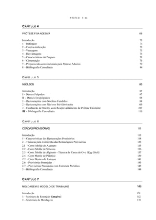 PRÓTESI     FIXA



CAPÍTULO 4

PRÓTESE FIXA ADESIVA                                                   69

Introdução                                                             71
1 - Indicação                                                          71
2 - Contra-indicação                                                   71
3 - Vantagens                                                          71
4 - Desvantagens                                                       71
5 - Características do Preparo                                         71
6 - Cimentação                                                         75
7 - Preparos não-convencionais para Prótese Adesiva                    79
8 - Bibliografia Consultada                                            84


CAPÍTULO 5

NÚCLEOS                                                                85

Introdução                                                             87
I - Dentes Polpados                                                    87
II - Dentes Despolpados                                                88
1 - Restaurações com Núcleos Fundidos                                  88
2 - Restaurações com Núcleos Pré-fabricados                           105
3 - Confecção de Núcleo com Reaproveitamento de Prótese Existente     107
III - Bibliografia Consultada                                         110


CAPÍTULO 6

COROAS PROVISÓRIAS                                                   111

Introdução                                                           113
1 - Características das Restaurações Provisórias                     114
2 - Técnicas para Confecção das Restaurações Provisórias             133
2.1 - Com iMolde de Alginato                                         133
2.2 - Com iMolde de Silicona                                         136
2.3 - Com .Molde de Alginato - Técnica da Casca de Ovo {Egg Shell)   137
2.4 - Com Matriz de Plástico                                         139
2.5 - Com Dentes de Estoque                                          141
2.6 - Provisórias Prensadas                                          143
2.7 - Provisórias Prensadas com Estrutura Metálica                   145
3 - Bibliografia Consultada                                          148


C APÍTULO 7

MOLDAGEM E MODELO DE TRABALHO                                        149

Introdução                                                           151
1 - Métodos de Retenção Gengiva!                                     152
2 - Materiais de Moldagem                                            1 53
 