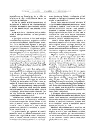 P A T O L O G I A S   O C L U S A I S   E   D I S F U N Ç Õ E S   C R A N I O M A N D I B U L A R E S



principalmente por dores faciais, dor e ruídos na                           ceitos, tornaram-se bastantes populares os procedi-
ATM, dores de cabeça e dificuldade de abertura ou                           mentos irreversíveis de correção oclusal, como desgaste
movimentação mandibular.                                                    seletivo ou reabilitação oral.
    No que diz respeito ao relacionamento com os                                Porém, com o passar do tempo e o surgimento de
procedimentos de reabilitação oral, o profissional deve                     novas entidades voltadas especificamente para o estu-
estar atento para a identificação de eventuais sinais de                    do das DCM, passou-se a observar que esses mesmos
DCM, que possam interferir com o sucesso de seu                             pacientes, tratados com correção oclusal, voltavam a
trabalho.                                                                   apresentar os mesmos sintomas. Dessa forma, foi
    As DCM podem ser classificadas em dois grandes                          inaugurado um novo período na literatura, onde se
grupos: as patologias musculares e as patologias intra-                     consideravam vários outros fatores contribuintes,
articulares.                                                                como a presença de hábitos parafuncionais, condições
    As patologias musculares incluem desde mialgias                         sistémicas, condições psicológicas e posturais.
(dores musculares esporádicas) até processos crónicos                           Tornou-se bastante popular, então, a aplicação de
com necessidade de terapias específicas (dores miofas-                      modalidades terapêuticas não invasivas, como a utili-
ciais). Já as intra-articulares englobam as patologias                      zação das placas oclusais, fisioterapia, medicação, en-
envolvidas no relacionamento côndilo/disco articular                        tre outras. Esse último grupo de pensamento tem se
e os processos inflamatórios e degenerativos, prove-                        tornado bastante fortalecido ultimamente, resultado
nientes dessas alterações estruturais. Nesses casos, um                     de conclusões de pesquisas bem elaboradas, seguindo
tratamento prévio a qualquer procedimento reabilita-                        metodologias aceitas internacionalmente.
dor se faz necessário, uma vez que relações oclusais                            O grande problema na aceitação de que fatores
são frequentemente alteradas por tais problemas. Por                        oclusais são os grandes responsáveis pelas DCM
exemplo, sabe-se que mioespasmos unilaterais ou de-                         baseia-se em fatos bem demonstrados. Há uma
sordens articulares degenerativas podem causar conta-                       enorme parcela da população com interferências
tos prematuros. Dessa forma, a execução de procedi-                         oclusais e livre de sintomas; pacientes com oclusão
mentos de reabilitação oral para tratamento das DCM                         "perfeita" e com sintomas de DCM; e a significati-
não está indicado.                                                          va recidiva de sintomas em pacientes tratados com
    Apesar de não ser o objetivo deste capítulo, o tra-                     correção oclusal.
tamento das DCM envolve desde um aconselhamento                                 Em publicação recente, através de um esquema
até a utilização de placas oclusais, administração de                       estatístico bem elaborado, demonstrou-se, porém, que
medicamentos e procedimentos de fisioterapia.                               algumas alterações oclusais e/ou esqueléticas aumen-
    Um aspecto interessante é a discussão que se faz a                      tam o risco do indivíduo vir a apresentar DCM. São
respeito da prevalência e etiologia de tais problemas.                      elas a diferença entre MIH e RC maior que 4mm,
Calcula-se que aproximadamente 8% das pessoas ne-                           mordida aberta anterior, sobrepasse horizontal maior
cessitam de algum tipo de orientação ou intervenção.                        que 6 a 7mm, mordida cruzada unilateral e cinco ou
    O que é importante salientar é o aspecto esporádi-                      mais dentes posteriores ausentes. Nenhum desses fato-
co das DCM, ou seja, uma grande parcela das pessoas                         res, no entanto, uma vez corrigidos, provocariam a
que apresenta algum sintoma durante a vida, voltará à                       remissão dos sintomas se não houvesse o controle dos
"normalidade" sem nenhum tipo de tratamento. Esse                           outros fatores contribuintes.
fato é de fundamental importância ao se discutir a                              É importante salientar também que muitas inter-
validade dos tratamentos irreversíveis.                                     ferências oclusais são causadas por problemas disfun-
    Considerando-se a etiologia do problema que nor-                        cionais, como, por exemplo, os mioespamos unilate-
malmente norteia os procedimentos de tratamento,                            rais ou as doenças articulares em estágios avançados.
encontram-se dois períodos bastante distintos na lite-                      Portanto, ao contrário do que sempre se pensou, tem-
ratura. O primeiro, iniciado conjuntamente com os                           se que considerar a hipótese da interferência ser con-
relatos de Costen, na década de 30, onde os fatores                         sequência e não causa da DCM.
oclusais foram considerados como sendo os causado-                              O sucesso dos tratamentos obtidos através das pla-
res dos sintomas de DCM.                                                    cas oclusais tem sido usado como justificativa da par-
    Tal grupo acreditava que a presença de contatos                         ticipação da oclusão como fator primário. No entan-
prematuros em RC ou durante os movimentos man-                              to, não deve ser esquecido que o mecanismo de ação
dibulares, teria a capacidade de alterar a posição man-                     das placas oclusais ainda não está totalmente elucida-
dibular e condilar, causando contrações musculares                          do, mas certamente vai muito além da simples obten-
anormais e consequente dor. Partindo-se desses con-                         ção de uma "oclusão ideal".
 