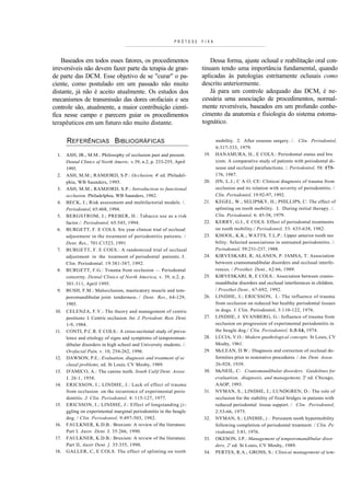 PRÓTESE   FIXA



    Baseados em todos esses fatores, os procedimentos                        Dessa forma, ajuste oclusal e reabilitação oral con-
irreversíveis não devem fazer parte da terapia de gran-                  tinuam tendo uma importância fundamental, quando
de parte das DCM. Esse objetivo de se "curar" o pa-                      aplicadas às patologias estritamente oclusais como
ciente, como postulado em um passado não muito                           descrito anteriormente.
distante, já não é aceito atualmente. Os estudos dos                        Já para um controle adequado das DCM, é ne-
mecanismos de transmissão das dores orofaciais e seu                     cessária uma associação de procedimentos, normal-
controle são, atualmente, a maior contribuição cientí-                   mente reversíveis, baseados em um profundo conhe-
fica nesse campo e parecem guiar os procedimentos                        cimento da anatomia e fisiologia do sistema estoma-
terapêuticos em um futuro não muito distante.                            tognático.


       REFERÊNCIAS BIBLIOGRÁFICAS                                               mobility. 2. After osseous surgery. /. Clin. Periodontol,
                                                                                6:317-333, 1979.
  1.   ASH, JR., M.M.: Philosophy of occlusion past and present.         19.    HANAMURA, H., E COLS.: Periodontal status and bru
       Dental Clinics of North Americ, v.39, n.2, p. 233-255, April             xism. A comparative study of patients with periodontal di-
       1995.                                                                    sease and occlusal parafunctions. /. Periodontol, 58: 173-
  2.   ASH, M.M.; RAMJORD, S.P.: Occlusion, 4' ed. Philadel-                    176, 1987.
       phia, WB Saunders, 1995.                                          20.    JIN, L.J.; C A O, CE: Clinicai diagnosis of trauma from
  3.   ASH, M.M.; RAMJORD, S.P.: Introduction to functional                     occlusion and its relation with severity of periodontitis. /
       occlusion. Philadelphia, WB Saunders, 1982.                              Clin. Periodontol, 19:92-97, 1992.
  4.   BECK, J.; Risk assessment and multifactorial models. /.           21.    KEGEL, W.; SELIPSKY, H.; PHILLIPS, C: The effect of
       Periodontol, 65:468, 1994.                                               splinting on tooth mobility. I. During initial therapy. /.
  5.   BERGSTROM, J.; PREBER, H.: Tabacco use as a risk                         Clin. Periodontol, 6: 45-58, 1979.
       factor./. Periodontol, 65:545, 1994.                              22.    KERRY, G.I., E COLS. Effect of periodontal treatments
  6.   BURGETT, F. E COLS. Six year clinicai trial of occlusal                  on tooth mobility./ Periodontol, 53: 635-638, 1982.
       adjustmenr in the treatment of periodontitis patients. /          23.    KHOOL, K.K.; WATTS, T.L.P.: Upper anterior tooth mo
       Dent. Res., 701:C1523, 1991                                              bility. Selected associations in untreated periodontitis. /.
  7.   BURGETT, F. E COES.: A randomized trial of occlusal                      Periodontol, 59:231-237, 1988.
       adjustment in the treatment of periodontal patients. J.           24.    KIRVESKARI, R; ALANEN, P. JAMSA, T: Association
       Clin. Periodontal. 19:381-387, 1992.                                     between cramomandibular disorders and occlusal interfe-
  8.   BURGETT, F.G.: Trauma from occlusion — Periodontal                       rences. / Prosthet. Dent., 62:66, 1989.
       concerny. Dental Clinics of North America, v. 39, n.2, p.         25.    KIRVESKARI, R, E COLS.: Association between cranio-
       301-311, April 1995.                                                     mandibular disorders and occlusal interferences in children.
  9.   BUSH, F.M.: Malocclusion, masticatory muscle and tem-                    / Prosthet Dent., 67-692, 1992.
       poromandibular joint tenderness. / Dent. Res., 64-129,            26.    L INDHE, J.; ERICSSON, I.: The influence of trau ma
       1985.                                                                    from occlusion on reduced but healthy periodontal tissues
 10.   CELENZA, F.V.: The theory and management of centric                      in dogs. J. Clin. Periodontol, 3:110-122, 1976.
       positions: I. Centric occlusion. Int. J. Periodont. Rest. Dent.   27.    LINDHE, J. SVANBERG, G.: Influence of trauma from
       1-9, 1984.                                                               occlusion on progression of experimental periodontitis in
 11.   CONTI, P.C.R. E COLS.: A cross-sectional study of preva-                 the beagle dog./ Clin. Periodontol, 1:3-14, 1974.
       lence and etiology of signs and symptoms of temporoman-           28.    LÚCIA, V.O.: Modern gnathological concepts. St Louis, CV
       dibular disorders in high school and University students. /.             Mosby, 1961.
       Orofacial Pain, v. 10, 254-262, 1996.                             29.    McLEAN, D.W.: Diagnosis and correction of occlusal de-
 12.   DAWSON, P.E.: Evaluation, diagnosis and treatment of oc                  formities prior to restorative procedures. / Am. Dent. Assoe.
       clusal problems, ed. St Louis, CV Mosby, 1989.                           26-928, 1939.
 13.   D'AMICO, A.: The canine teeth. South Calif Dent. Assoe.           30.    McNEIL, C: Craniomandibular disorders. Guidelines for
       J. 26:1, 1958.                                                           evaluation, diagnosis, and management, 2' ed. Chicago,
 14.   ERICSSON, I.; LINDHE, J.: Lack of effect of trauma                       AAOP, 1993.
       from occlusion on the recurrence of experimental perio            31.    NYMAN, S.; LINDHE, J.; LUNDGREN, D.: The role of
       dontitis. J. Clin. Periodontol, 4: 115-127, 1977.                        occlusion for the stability of fixed bridges in patients with
 15.   ERICSSON, I.; LINDHE, J.: Effect of longstanding j i -                   reduced periodontal tissue support. / Clin. Periodontol,
       ggling on experimental marginal periodontitis in the beagle              2:53-66, 1975.
       dog. / Clin. Periodontol, 9:497-503, 1982.                        32.    NYMAN, S.: LINDHE, ).: Persistem tooth hypermobility
 16.   FAULKNER, K.D.B.: Bruxism: A review of the literature.                   following completion of periodontal treatment. / Clin. Pe
       Part I. Austr. Dent. J. 35:266, 1990.                                    riodontal, 3:81, 1976.
 17.   FAULKNER, K.D.B.: Bruxism: A review of the literature.            33.    OKESON, J.P.: Management of temporomandibular disor
       Part II, Austr Dent. ]. 35:355, 1990.                                    ders, 2' ed. St Louis, CV Mosby, 1989.
 18.   GALLER, C, E COLS. The effect of splinting on tooth               34.    PERTES, R.A.; GROSS, S.: Clinicai management of tem-
 