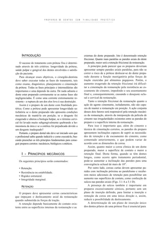 P R E P A R O S   DE   D E N T E S   C O M   F I N A L I D A D E   P R O T É T I C A




      INTRODUÇÃO                                                          externas do dente preparado. Isto é denominado retenção
                                                                          friccionai. Quanto mais paralelas as paredes axiais do dente
    O sucesso do tratamento com prótese fixa é determi-                   preparado, maior será a retenção friccionai da restauração.
nado através de três critérios: longevidade da prótese,                       A princípio pode parecer que os preparos deveriam
saúde pulpar e gengival dos dentes envolvidos e satisfa-                  apresentar sempre paredes axiais paralelas, para não se
ção do paciente.                                                          correr o risco de a prótese deslocar-se do dente prepa-
    Para alcançar esses objetivos, o cirurgião-dentista                   rado durante a função mastigatória pelas forças de
deve saber executar todas as fases do tratamento, tais                    tração exercidas por alimentos pegajosos. Porém, o
como exame, diagnóstico, planejamento e cimentação                        aumento exagerado da retenção friccionai irá dificul-
da prótese. Todas as fases principais e intermediárias são                tar a cimentação da restauração pela resistência ao es-
importantes e uma depende da outra. De nada adianta o                     co amento do cimento, impedindo o seu assentamento
dente estar preparado corretamente se as outras fases são                 final e, consequentemente, causando o desajuste oclu-
negligenciadas. É como uma corrente extremamente re-                      sal e cervical da restauração.
sistente - a ruptura de um dos elos leva à sua destruição.                    Tanto a retenção friccionai da restauração quanto a
    Assim é o preparo de um dente com finalidade pro-                     ação do agente cimentante, isoladamente, não são capa-
tética. Como a prótese pode apresentar longevidade sa-                    zes de manter a restauração em posição. A ação conjunta
tisfatória se o dente preparado não apresenta condições                   desses dois fatores será responsável pela retenção mecâni-
mecânicas de mantê-la em posição, se o desgaste foi                       ca da restauração, através da interposição da película de
exagerado e alterou a biologia bulpar, se o término cervi-                cimento nas irregularidades existentes entre as paredes do
cal foi levado muito subgengivalmente quebrando a ho-                     preparo e a superfície interna da restauração.
meostasia da área e se a estética foi prejudicada devido a                    Para isso é importante que, além do cimento e
um desgaste inadequado?                                                   técnica de cimentação corretos, as paredes do preparo
    Portanto, o preparo dental não deve ser iniciado sem que              apresentem inclinações capazes de suprir as necessida-
o profissional saiba quando indicá-lo e como executá-lo, bus-             des de retenção e de escoamento do cimento, como
cando preencher os três princípios fundamentais para conse-               comentado anteriormente, e que podem variar de
guir preparos corretos: mecânicos, biológicos e estéticos.                acordo com as dimensões da coroa.
                                                                              Assim, quanto maior a coroa clínica de um dente
                                                                          preparado, maior a superfície de contato e maior a
      I - PRINCÍPIOS MECÂNICOS                                            retenção final. Desta forma, quando se têm dentes
                                                                          longos, como ocorre após tratamento periodontal,
   Os seguintes princípios serão comentados:                              pode-se aumentar a inclinação das paredes para uma
                                                                          convergência oclusal de mais de 10".
   • Retenção.                                                                Por outro lado, coroas curtas devem apresentar pa-
   • Resistência ou estabilidade.                                         redes com inclinação próxima ao paralelismo e recebe-
   • Rigidez estrutural.                                                  rem meios adicionais de retenção para possibilitar um
   • Integridade marginal.                                                aumento nas superfícies de contato, como confecção de
                                                                          sulcos nas paredes axiais (Figs. 3.1 A a 3.1 D).
      RETENÇÃO                                                                A presença de sulcos também é importante em
                                                                          preparos excessivamente cónicos, portanto sem um
   O preparo deve apresentar certas características                       plano de inserção definido, para limitar a inserção e
que impeçam o deslocamento axial da restauração                           remoção da coroa em uma única direção e, assim,
quando submetida às forças de tração.                                     reduzir a possibilidade de deslocamento.
   A retenção depende basicamente do contato exis-                            A determinação de um plano de inserção único
tente entre as superfícies internas da restauração e as                   dos dentes pilares de uma prótese fixa é essencial para
 