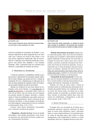 P R E P A R O S   DE   D E N T E S   C O M   F I N A L I D A D E   P R O T E T I C A




■ FIGURA 3.2A                                                              ■i FIGURA 3.2B
Vista oclusal mostrando áreas retentivas nas faces distai                  Vista oclusal dos dentes preparados no modelo de estudo
do pré-molar e disto-vestibular do molar                                   após correção do paralelismo, demonstrado pela visualiza-
                                                                           ção de toda linha demarcada com grafite na região cervical.



senta boa qualidade de reprodução de detalhes, o aca-                         • Relação altura/largura do preparo. Quanto mai
bamento superficial do dente preparado deve ser reali-                    or a altura das paredes, maior será a área de resistência
zado com o objetivo de torná-lo mais nítido e com                         do preparo que irá impedir o deslocamento da prótese
uma textura superficial regularizada. Não há necessi-                     quando submetida às forças laterais. Por outro lado, se
dade de a superfície estar altamente polida para conse-                   a largura for maior que a altura, maior será o raio de
guir-se uma prótese bem adaptada e com retenção                           rotação e, portanto, as paredes do preparo não ofere
adequada. Aliás, o polimento pode até contribuir para                     cerão uma forma de resistência adequada. Assim, é
diminuir a capacidade de retenção da prótese.                             importante que a altura do preparo seja pelo menos
                                                                          igual à sua largura. Quando isto não for possível,
      2' RESISTÊNCIA    OU    ESTABILIDADE                                xomo nos casos de dentes com coroas curtas, deve-se
                                                                          confeccionar sulcos, canaletas ou caixas para criarem-
    A forma de resistência ou estabilidade conferida ao pre-              se novas áreas de resistência ao deslocamento;
paro previne o deslocamento da restauração quando subme-                      • Integridade do dente preparado. Coroas ínte
tida às forças oblíquas, que podem provocar a rotação da                  gras, seja em estruturas dentárias ou em núcleos metá
restauração. Por isso, é importante que se saiba quais são as             licos, resistem melhor à ação das forças laterais do que
áreas do dente preparado da superfície interna da restaura-               aquelas parcialmente restauradas ou destruídas.
ção que podem impedir este tipo de movimento.                                 Portanto, nos casos de coroas curtas, a forma de
    Quando da incidência de uma força lateral na res-                     resistência pode ser melhorada pela diminuição da in-
tauração, como ocorre durante o nco ma.stigar.orjo ou                    clinação das paredes laterais e/ou confecção de canale-
quando há parafunção. a restauração tende a girar em                      tas axiais. Do mesmo modo, nos dentes que se apre-
torno de um fulcro, cujo raio forma um arco tangente                      sentam cariados ou restaurados, as próprias caixas das
nas paredes opostas do preparo, deixando o cimento                        faces oclusais ou proximais podem atuar como ele-
sujeito às forças de cisalhamento, que podem causar sua                   mentos de estabilização, contrapondo-se à ação das
ruptura e, consequentemente, iniciar o processo de des-                   forças laterais. (Figs. 3.3D a 3.3F)
locamento da prótese. A área do preparo envolvida por
esta linha tangente é denominado de área de resistência                            J- R IGIDEZ E STRUTURAL
ao deslocamento (Figs. 3.3A a 3.3C).
    Existem vários fatores diretamente relacionados                            O preparo deve ser executado de tal forma que a
com a forma de resistência do preparo:                                     restauração apresente espessura suficiente de metal
                                                                           (para as coroas totais metálicas), metal e porcelana
    • Magnitude e direção da força. Forças de grande                       (para as coroas metalocerâmicas) e de porcelana (para
intensidade e direcionadas lateralmente, como ocorre                       as coroas de porcelana pura), para resistir às forças
nos pacientes que apresentam bruxismo, podem cau-                          mastigatórias e não comprometer a estética e o tecido
sar o deslocamento da prótese;                                             periodontal. Para isso, o desgaste deverá ser feito sele-
 