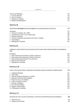 SUMARIO



Técnicas de Moldagem                                                          155
3 - Com Fio Retrator                                                          155
4 - Sem Fio Retrator                                                          162
5 - Modelos de Trabalho                                                       170
6 - Referências Bibliográficas                                                175


CAPÍTULO 8

REGISTROS OCLUSAIS E MONTAGEM EM ARTICULADORES SEMI-AJUSTÁVEIS                177
Introdução                                                                    179
1 - Posição de Trabalho: RC e MIH                                             180
2 - Limitações dos ASA e suas Compensações                                    180
3 - Materiais Utilizados                                                      181
4 - Técnicas de Registro para Modelos de Estudo e Trabalho                    181
5 - Verticuladores                                                            199
6 - Bibliografia Consultada                                                   201


CAPÍTULO 9

FORMAS E CARACTERÍSTICAS DAS INFRA-ESTRUTURAS PARA PRÓTESES METALOCERÂMICAS
205
Introdução                                                                    205
1 - Infra-estrutura para Elementos Unitários Anteriores                       207
2 - Infra-estrutura para Elementos Unitários Posteriores                      210
3 - Infra-estruturas para Próteses Fixas Anteriores                           212
4 - Próteses Fixas Posteriores                                                216
5 - Bibliografia Consultada                                                   218


C APÍTULO 10

PROVA DOS RETENTORES, REMOÇÃO EM POSIÇÃO PARA SOLDAGEM E REMONTAGEM           219
1 - Adaptação Marginal                                                        221
2 - Ajuste Ideal                                                              225
3 - Tipos de Desajuste Marginal e CorreçÕes                                   227
4 - Remoção em Posição para Soldagem                                          230
5 - Preparo da Área a ser Soldada                                             236
6 - União com Resina Acrílica                                                 238
7 - Inclusão e Soldagem                                                       239
8 - Prova da Peça Soldada                                                     241
9 - Registro e Remontagem                                                     243
10 - Bibliografia Consultada                                                  252


CAPÍTULO 11

SELEÇÃO DE COR E AJUSTE FUNCIONAL E ESTÉTICO EM PRÓTESE METALOCERÂMICA        255
1 - Seleção de Cor                                                            255
2 - Aplicação de Porcelana                                                    262
 