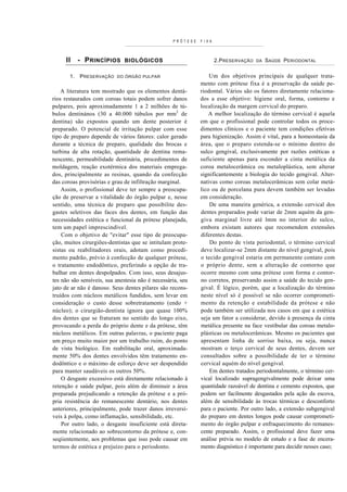 PRÓTESE   FIXA



     II     - P RINCÍPIOS     BIOLÓGICOS                            2.P RESERVAÇÃO   DA   S AÚDE P ERIODONTAL


       1.   P RESERVAÇÃO   DO ÓRGÃO PULPAR                       Um dos objetivos principais de qualquer trata-
                                                             mento com prótese fixa é a preservação da saúde pe-
    A literatura tem mostrado que os elementos dentá-        riodontal. Vários são os fatores diretamente relaciona-
rios restaurados com coroas totais podem sofrer danos        dos a esse objetivo: higiene oral, forma, contorno e
pulpares, pois aproximadamente 1 a 2 milhões de tú-          localização da margem cervical do preparo.
bulos dentinános (30 a 40.000 túbulos por mm2 de                 A melhor localização do término cervical é aquela
dentina) são expostos quando um dente posterior é            em que o profissional pode controlar todos os proce-
preparado. O potencial de irritação pulpar com esse          dimentos clínicos e o paciente tem condições efetivas
tipo de preparo depende de vários fatores: calor gerado      para higienização. Assim é vital, para a homeostasia da
durante a técnica de preparo, qualidade das brocas e         área, que o preparo estenda-se o mínimo dentro do
turbina de alta rotação, quantidade de dentina rema-         sulco gengival, exclusivamente por razões estéticas e
nescente, permeabilidade dentinária, procedimentos de        suficiente apenas para esconder a cinta metálica da
moldagem, reação exotérmica dos materiais emprega-           coroa metalocerâmica ou metaloplástica, sem alterar
dos, principalmente as resinas, quando da confecção          significantemente a biologia do tecido gengival. Alter-
das coroas provisórias e grau de infiltração marginal.       nativas como coroas metalocerâmicas sem colar metá-
    Assim, o profissional deve ter sempre a preocupa-        lico ou de porcelana pura devem também ser levadas
ção de preservar a vitalidade do órgão pulpar e, nesse       em consideração.
sentido, uma técnica de preparo que possibilite des-             De uma maneira genérica, a extensão cervical dos
gastes seletivos das faces dos dentes, em função das         dentes preparados pode variar de 2mm aquém da gen-
necessidades estética e funcional da prótese planejada,      giva marginal livre até lmm no interior do sulco,
tem um papel imprescindível.                                 embora existam autores que recomendem extensões
    Com o objetivo de "evitar" esse tipo de preocupa-        diferentes destas.
ção, muitos cirurgiões-dentistas que se intitulam prote-         Do ponto de vista periodontal, o término cervical
sistas ou reabilitadores orais, adotam como procedi-         deve localizar-se 2mm distante do nível gengival, pois
mento padrão, prévio à confecção de qualquer prótese,        o tecido gengival estaria em permanente contato com
o tratamento endodôntico, preferindo a opção de tra-         o próprio dente, sem a alteração de contorno que
balhar em dentes despolpados. Com isso, seus desajus-        ocorre mesmo com uma prótese com forma e contor-
tes não são sensíveis, sua anestesia não é necessária, seu   no corretos, preservando assim a saúde do tecido gen-
jato de ar não é danoso. Seus dentes pilares são recons-     gival. É lógico, porém, que a localização do término
truídos com núcleos metálicos fundidos, sem levar em         neste nível só é possível se não ocorrer comprometi-
consideração o custo desse sobretratamento (endo +           mento da retenção e estabilidade da prótese e não
núcleo); o cirurgião-dentista ignora que quase 100%          pode também ser utilizada nos casos em que a estética
dos dentes que se fraturam no sentido do longo eixo,         seja um fator a considerar, devido à presença da cinta
provocando a perda do próprio dente e da prótese, têm        metálica presente na face vestibular das coroas metalo-
núcleos metálicos. Em outras palavras, o paciente paga       plásticas ou metalocerâmicas. Mesmo os pacientes que
um preço muito maior por um trabalho ruim, do ponto          apresentam linha de sorriso baixa, ou seja, nunca
de vista biológico. Em reabilitação oral, aproximada-        mostram o terço cervical de seus dentes, devem ser
mente 50% dos dentes envolvidos têm tratamento en-           consultados sobre a possibilidade de ter o término
dodôntico e o máximo de esforço deve ser despendido          cervical aquém do nível gengival.
para manter saudáveis os outros 50%.                             Em dentes tratados periodontalmente, o término cer-
    O desgaste excessivo está diretamente relacionado à      vical localizado supragengivalmente pode deixar uma
retenção e saúde pulpar, pois além de diminuir a área        quantidade razoável de dentina e cemento expostos, que
preparada prejudicando a retenção da prótese e a pró-        podem ser facilmente desgastados pela ação da escova,
pria resistência do remanescente dentário, nos dentes        além de sensibilidade às trocas térmicas e desconforto
anteriores, principalmente, pode trazer danos irreversí-     para o paciente. Por outro lado, a extensão subgengival
veis à polpa, como inflamação, sensibilidade, etc.           do preparo em dentes longos pode causar comprometi-
    Por outro lado, o desgaste insuficiente está direta-     mento do órgão pulpar e enfraquecimento do remanes-
mente relacionado ao sobrecontorno da prótese e, con-        cente preparado. Assim, o profissional deve fazer uma
seqiientemente, aos problemas que isso pode causar em        análise prévia no modelo de estudo e a fase de encera-
termos de estética e prejuízo para o periodonto.             mento diagnóstico é importante para decidir nesses caso;
 