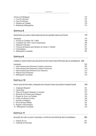 S U M A R I O




Técnicas de Moldagem                                                                155
3 - Com Fio Retrator                                                                155
4 - Sem Fio Retrator                                                                162
5 - Modelos de Trabalho                                                             170
6 - Referências Bibliográficas                                                      175


CAPÍTULO 8

REGISTROS OCLUSAIS E MONTAGEM EM ARTICULADORES SEMI-AJUSTÁVEIS                      177
Introdução                                                                          179
1 - Posição de Trabalho: RC e MIH                                                   180
2 - Limitações dos ASA e suas Compensações                                          180
3 - Materiais Utilizados                                                            181
4 - Técnicas de Registro para Modelos de Estudo e Trabalho                          181
5 - Verticuladores                                                                  199
6 - Bibliografia Consultada                                                         201


CAPÍTULO 9

FORMAS E CARACTERÍSTICAS DAS INFRA-ESTRUTURAS PARA PRÓTESES METALOCERÂMICAS   205
Introdução                                                                          205
1 - Infra-estrutura para Elementos Unitários Anteriores                             207
2 - Infra-estrutura para Elementos Unitários Posteriores                            210
3 - Infra-estruturas para Próteses Fixas Anteriores                                 212
4 - Próteses Fixas Posteriores                                                      216
5 - Bibliografia Consultada                                                         218


C APÍTULO 10

PROVA DOS RETENTORES, REMOÇÃO EM POSIÇÃO PARA SOLDAGEM E REMONTAGEM                 219
1 - Adaptação Marginal                                                              221
2 - Ajuste Ideal                                                                    225
3 - Tipos de Desajuste Marginal e Correções                                         227
4 - Remoção em Posição para Soldagem                                                230
5 - Preparo da Área a ser Soldada                                                   236
6 - União com Resina Acrílica                                                       238
7 - Inclusão e Soldagem                                                             239
8 - Prova da Peça Soldada                                                           241
9 - Registro e Remontagem                                                           243
10 - Bibliografia Consultada                                                        252


C APÍTULO 11

SELEÇÃO DE COR E AJUSTE FUNCIONAL E ESTÉTICO EM PRÓTESE METALOCERÂMICA              255
1 - Seleção de Cor                                                                  255
2 - Aplicação de Porcelana                                                          262
 