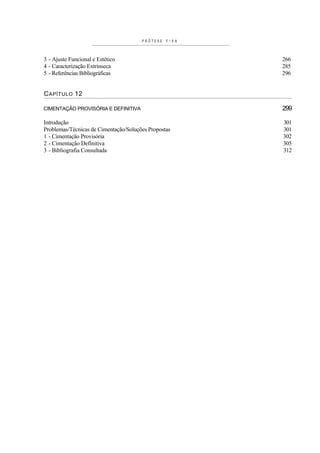 PRÓTESE   FIX A



3 - Ajuste Funcional e Estético                          266
4 - Caracterização Extrínseca                            285
5 - Referências Bibliográficas                           296


C APÍTULO 12

CIMENTAÇÃO PROVISÓRIA E DEFINITIVA                       299

Introdução                                               301
Problemas/Técnicas de Cimentação/Soluções Propostas      301
1 - Cimentação Provisória                                302
2 - Cimentação Definitiva                                305
3 - Bibliografia Consultada                              312
 