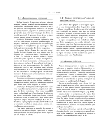 PRÓTESE   F I X A



     5.1 o DESGASTE LINGUAL E PROXIMAIS                               5.2 * DESGASTE DO TERÇO MÉDIO^LINGUAL DE
                                                                      DENTES ANTERIORES:
    Na face lingual, o desgaste deve abranger toda sua
extensão e na face proximal contígua ao espaço proté-           Com a broca 3118 prepara-se esta região seguin-
tico deve ser estendido em direção vestibular o máxi-       do-se a sua forma anatómica. Este desgaste deve ser de
mo possível, sem comprometer a estética. Em relação         ± 0,5mm, estendido em direção incisai até o início da
aos dentes vizinhos, os pontos de contatos devem ser        área translúcida do esmalte, para que não ocorra
preservados para evitar a movimentação dos dentes no        tranparência do metal através do esmalte, que resulta
sentido proximal. O preparo dessas áreas só deve            num efeito estético indesejável pela presença de colo-
ocorrer quando houver restauração ou cárie.                 ração acinzentada nessa região (Figs. 4.2D e 4.2E).
    O objetivo da extensão proximal é promover uma              O espaço conseguido deve ser avaliado em relação
ação de "abraçamento" da prótese responsável pela re-       aos dentes antagonistas na posição habitual e nos
tenção e estabilidade, juntamente com a determinação        movimentos excursivos. Pacientes que apresentam so-
de um plano de inserção único que é conseguido pela         brepasse vertical acentuado permitem menor quanti-
inclinação entre as paredes dos dentes preparados.          dade de desgaste, porém a espessura da estrutura me-
    O preparo da face lingual deve permitir a con-          tálica nunca deve ser inferior a 0,3mm, para se man-
fecção do braço lingual com pelo menos 3mm de               ter rígida em função e evitar a ruptura do agente ci-
largura que, combinado com a espessura de ±                 mentante devido à sua flexibilidade.
0,5mm, vai conferir à estrutura metálica rigidez
suficiente para suportar as cargas mastigatórias,
mesmo em áreas intensamente solicitadas como as                       5 . 5 - P REPARO DE N ICHOS
dos primeiros molares. E aconselhável restringir o
desgaste a 2mm aquém das pontas das cúspides de                 Para os dentes posteriores, os nichos são confeccio-
contenção cêntrica, para preservar suas relações            nados com os seguintes objetivos: 1) transmitir os es-
funcionais (Figs. 4.IA e 4.1 D). O envolvimento to-         forços mastigatórios aos dentes pilares através dos
tal das cúspides de contenção pode ser realizado            apoios da estrutura metálica; 2) orientar o assentamento
no s casos de dentes com coroas curtas ou enfraque-         da peça durante a fixação; 3) conferir rigidez à estrutura
cidas por restaurações.                                     metálica, reduzindo a flexibilidade do braço lingual; 4)
    Os contatos proximais com os dentes vizinhos devem      participar na estabilização da prótese, restringindo os
ser sempre preservados e, para facilitar a moldagem e       movimentos no sentido vestíbulo-lingual.
adaptação da estrutura metálica, o preparo deve terminar        Devem ser confeccionados com a broca 3069 ou
pelo menos lmm aquém do ponto de contato.                   1064, deixando a parede pulpar plana, com profundi-
    A realização do desgaste das faces proximais e cér-     dade de ± lmm, paredes laterais ligeiramente diver-
vico-lingual dos dentes anteriores, ou proximais e lin-     gentes para oclusal e com 2 a 3mm de extensão nos
gual dos dentes posteriores, é feita com a broca 2214       sentidos mésio-distal e vestíbulo-lingual. (Fig. 4.1E)
numa profundidade de 0,5mm (metade do diâmetro                  Idealmente deve-se confeccionar pelos menos dois
da broca), procurando formar um término cervical            nichos era cada dente pilar, nas extremidades mesial e
nítido em forma de chanferete, pelo menos lmm               distai dos braços linguais; os nichos próximos ao espa-
aquém da gengiva marginal livre (Figs. 4.2A a 4.2C).        ço protético fazem a conexão com o pôntico e os
O término supra-gengival tem a finalidade de facilitar      distantes têm a função básica de conferir rigidez à
o isolamento absoluto da área e deixar o término cer-       estrutura metálica, evitando sua flexão durante a ação
vical do preparo em esmalte.                                das forças mastigatórias.
    Para maior segurança no desenho do preparo e                Para dentes anteriores, o nicho é confeccionado na
inclinação das paredes lingual e proximais, é impor-        altura do cíngulo, com forma de ombro, estendendo-
tante que se faça uma avaliação prévia desses aspectos      se de mesial para distai e tem a função de promover e
em um modelo de estudo.                                     orientar a inserção da prótese. (Figs. 4.2F)
 