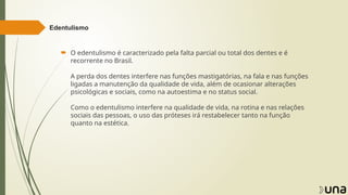 Edentulismo
 O edentulismo é caracterizado pela falta parcial ou total dos dentes e é
recorrente no Brasil.
A perda dos dentes interfere nas funções mastigatórias, na fala e nas funções
ligadas a manutenção da qualidade de vida, além de ocasionar alterações
psicológicas e sociais, como na autoestima e no status social.
Como o edentulismo interfere na qualidade de vida, na rotina e nas relações
sociais das pessoas, o uso das próteses irá restabelecer tanto na função
quanto na estética.
 
