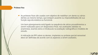 Prótese fixa
 As próteses fixas são usadas com objetivo de reabilitar um dente ou vários
dentes ao mesmo tempo, que estejam ausente ou impossibilitados de sua
função seja ela estetica ou funcional.
Um bom planejamento está ligado na sequência de vários procedimentos a
serem realizados para um diagnostico final, nas avaliações obtidas na
anamnese, exames extra e intrabucais na avaliação radiográfica e modelos de
estudo.
A indicação da PPF sobre os dentes, implantes ou prótese parcial removível
deve ser definidas de acordo com os aspectos a serem avaliados.
 