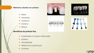 Materiais utizados em prótese:
 Metal
 Porcelana
 Cerâmica
 Zircônia
 Resina
Benefícios da prótese fixa
 Estabilidade e funções melhoradas
 Estética:
 Durabilidade
 Melhoria da saúde bucal
 Conforto
 