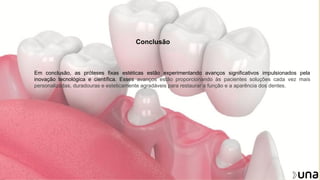 Conclusão
Em conclusão, as próteses fixas estéticas estão experimentando avanços significativos impulsionados pela
inovação tecnológica e científica. Esses avanços estão proporcionando às pacientes soluções cada vez mais
personalizadas, duradouras e esteticamente agradáveis para restaurar a função e a aparência dos dentes.
 