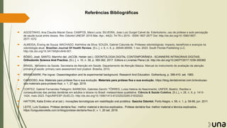 Referências Bibliográficas
 AGOSTINHO, Ana Claudia Maciel Gava; CAMPOS, Mara Lucia; SILVEIRA, Joao Luiz Gurgel Calvet da. Edentulismo, uso de prótese e auto percepção
de saude bucal entre idosos. Rev Odontol UNESP. 2015 Mar.-Apr.; 44(2): 74-79 c 2015 - ISSN 1807-2577 Doi: http://dx.doi.org/10.1590/1807-
2577.1072
 ALMEIDA, Erwing de Souza; MACHADO, Kelrhiline da Silva; SOUZA, Gabriel Catunda de. Próteses odontológicas: impacto, benefícios e avanços na
odontologia atual. Brazilian Journal Of Health Review, [S.L.], v. 6, n. 6, p. 26549-26559, 1 nov. 2023. South Florida Publishing LLC.
http://dx.doi.org/10.34119/bjhrv6n6-001.
 BÓSIO, José; SANTO, Marinho del; JACOB, Helder (ed.). ODONTOLOGIA DIGITAL CONTEMPORÂNEA - SCANNERS INTRAORAIS DIGITAIS.
Orthodontic Science And Practice, [S.L.], v. 10, n. 39, p. 355-362, 2017. Editora e Livrarias Plena Ltd. http://dx.doi.org/10.24077/2017;1039-355362
 BRASIL. Ministério da Saúde. Secretaria de Atenção em Saúde. Departamento de Atenção Básica. Manual do instrumento de avaliação da atenção
primária à saúde: primary care assessment tool pcatool. Brasília, 2010.
 BRANEMARK, Per-ingvar. Osseointegration and its experimental background. Research And Education. Gothenburg, p. 399-410. set. 1983.
 CARDOSO, Ana. Materiais para prótese fixa e sua evolução. Materiais para prótese fixa e sua evolução, https://blog.dentalcremer.com.br/evolucao-
dos-materiais-para-protese-fixa/, v. 1, 27 ago. 2019.
 CORTEZ, Gabriel Fernandes Pellegrini; BARBOSA, Gabriela Zanchi; TÔRRES, Luísa Helena do Nascimento; UNFER, Beatriz. Razões e
consequências das perdas dentárias em adultos e idosos no Brasil: metassíntese qualitativa. Ciência & Saúde Coletiva, [S.L.], v. 28, n. 5, p. 1413-
1424, maio 2023. FapUNIFESP (SciELO). http://dx.doi.org/10.1590/1413-81232023285.01632022.
 HATTORI, Katia Emiko et al (ed.). Inovações tecnológicas em reabilitação oral protética. Gaúcha Odontol, Porto Alegre, v. 59, n. 1, p. 59-66, jun. 2011.
 LEITE, Luís Gustavo. Prótese dentária fixa:: melhor material e técnica explicados.. Prótese dentária fixa: melhor material e técnica explicados.,
https://luisgustavoleite.com.br/blog/protese-dentaria-fixa-2/, v. 1, 20 set. 2019.
 