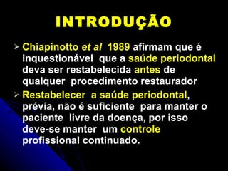 INTRODUÇÃO Chiapinotto  et al   1989  afirmam que é inquestionável  que a  saúde periodontal  deva ser restabelecida  antes  de qualquer  procedimento restaurador Restabelecer  a saúde periodontal , prévia, não é suficiente  para manter o paciente  livre da doença, por isso deve-se manter  um  controle  profissional continuado. 