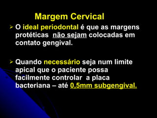 Margem Cervical O  ideal periodontal  é que as margens protéticas  não sejam  colocadas em contato gengival. Quando  necessário  seja num limite apical que o paciente possa facilmente controlar  a placa bacteriana – até  0,5mm subgengival. 