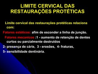 LIMITE CERVICAL DAS RESTAURAÇÕES PROTÉTICAS Limite cervical das restaurações protéticas relaciona com: Fatores estéticos:  afim de esconder a linha de junção.  Fatores mecanicos  :1   - aumento de retenção de dentes curtos ou parcialmente destruídos  2- presença de cárie,  3 - erosões,  4- fraturas,  5- sensibilidade dentinária . 
