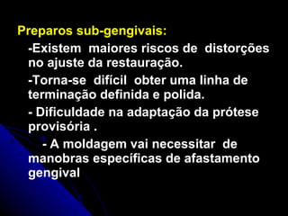 Preparos sub-gengivais:   -Existem  maiores riscos de  distorções no ajuste da restauração. -Torna-se  difícil  obter uma linha de terminação definida e polida. - Dificuldade na adaptação da prótese provisória .  - A moldagem vai necessitar  de manobras específicas de afastamento gengival 