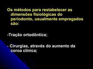 Os métodos para restabelecer as dimensões fisiológicas do periodonto, usualmente empregados são: -Tração ortodôntica; -  Cirurgias, através do aumento da  coroa clínica; 