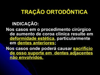 TRAÇÃO ORTODÔNTICA INDICAÇÃO: Nos casos em o procedimento cirúrgico de aumento de coroa clinica resulte em  deformidade estética ,  particularmente em  dentes anteriores ;  Nos casos onde poderá causar  sacrifício de osso suporte em  dentes adjacentes não envolvidos. 