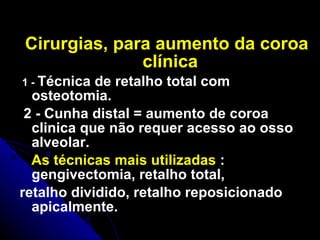 Cirurgias, para aumento da coroa clínica 1 -  Técnica de retalho total com osteotomia. 2 - Cunha distal = aumento de coroa clinica que não requer acesso ao osso alveolar.  As técnicas mais utilizadas  : gengivectomia, retalho total,  retalho dividido, retalho reposicionado apicalmente. 