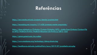 79
Referências
https://neri.media.mit.edu/projects/details/arachne.html
https://tecnoblog.net/arquivo/171458/proteses-mente-amputado/
https://shop.ottobock.us/Orthotics/Custom-Orthotics/AFO---Ankle-Foot-Orthosis/Carbon-Fib
er-AFO/WalkOn-Fit-Kits/WalkOn-Reaction-US-Fit-Kit/p/28T3~5US
https://gtcmt.gatech.edu/skywalker
https://www.madonna.org/technology/alterg-bionic-leg
https://healthcare.utah.edu/publicaffairs/news/2019/07/prosthetic-arm.php
 