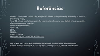 81
Referências
Yajie Lu, Guojing Chen, Zuoyao Long, Minghui Li, Chuanlei Ji, Fengwei Wang, Huanzhang Li, Jianxi Lu,
Zhen Wang, Jing Li,
Novel 3D-printed prosthetic composite for reconstruction of massive bone defects in lower extremities
after malignant tumor resection,
Journal of Bone Oncology,
Volume 16,
2019,
100220,
ISSN 2212-1374,
https://doi.org/10.1016/j.jbo.2019.100220.
ang, Y., Kim, S.M., Kim, E. et al. Biomimetic cell-actuated artificial muscle with nanofibrous
bundles. Microsyst Nanoeng 7, 70 (2021). https://doi.org/10.1038/s41378-021-00280-z
 