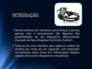 INTRODUÇÃO


• Mover próteses de membros como braços e pernas
  apenas com o pensamento são algumas das
  possibilidades de um dispositivo desenvolvido
  chamado de Neuroheadset da Emotiv System.
• Trata-se de uma interface que capta as ordens do
  cérebro por meio de um capacete com eletrodos
  convertendo estes sinais em informações digitais
  capazes de acionar dispositivos mecânicos.
 