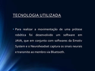 TECNOLOGIA UTILIZADA


• Para realizar a movimentação de uma prótese
 robótica foi desenvolvido um software em
 JAVA, que em conjunto com softwares da Emotiv
 System e o Neuroheadset captura os sinais neurais
 e transmite ao membro via Bluetooth.
 