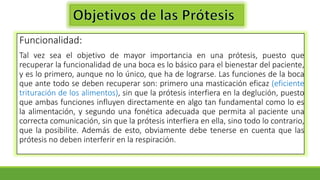 Funcionalidad:
Tal vez sea el objetivo de mayor importancia en una prótesis, puesto que
recuperar la funcionalidad de una boca es lo básico para el bienestar del paciente,
y es lo primero, aunque no lo único, que ha de lograrse. Las funciones de la boca
que ante todo se deben recuperar son: primero una masticación eficaz (eficiente
trituración de los alimentos), sin que la prótesis interfiera en la deglución, puesto
que ambas funciones influyen directamente en algo tan fundamental como lo es
la alimentación, y segundo una fonética adecuada que permita al paciente una
correcta comunicación, sin que la prótesis interfiera en ella, sino todo lo contrario,
que la posibilite. Además de esto, obviamente debe tenerse en cuenta que las
prótesis no deben interferir en la respiración.
 