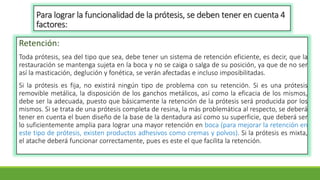 Para lograr la funcionalidad de la prótesis, se deben tener en cuenta 4
factores:
Retención:
Toda prótesis, sea del tipo que sea, debe tener un sistema de retención eficiente, es decir, que la
restauración se mantenga sujeta en la boca y no se caiga o salga de su posición, ya que de no ser
así la masticación, deglución y fonética, se verán afectadas e incluso imposibilitadas.
Si la prótesis es fija, no existirá ningún tipo de problema con su retención. Si es una prótesis
removible metálica, la disposición de los ganchos metálicos, así como la eficacia de los mismos,
debe ser la adecuada, puesto que básicamente la retención de la prótesis será producida por los
mismos. Si se trata de una prótesis completa de resina, la más problemática al respecto, se deberá
tener en cuenta el buen diseño de la base de la dentadura así como su superficie, que deberá ser
lo suficientemente amplia para lograr una mayor retención en boca (para mejorar la retención en
este tipo de prótesis, existen productos adhesivos como cremas y polvos). Si la prótesis es mixta,
el atache deberá funcionar correctamente, pues es este el que facilita la retención.
 