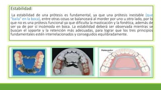 Estabilidad:
La estabilidad de una prótesis es fundamental, ya que una prótesis inestable (que
"baila" en la boca), entre otras cosas se balanceará al morder por uno u otro lado, por lo
que no es una prótesis funcional ya que dificulta la masticación y la fonética, además de
ser ya de por sí incómoda en boca. La estabilidad deberá ser observada mientras se
buscan el soporte y la retención más adecuadas, para lograr que los tres principios
fundamentales estén interrelacionados y conseguidos equilibradamente.
 