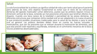 Salud:
La sola funcionalidad de la prótesis ya significa calidad de vida y por tanto salud para el paciente,
pero además de esto, otro objetivo fundamental es evitar que el resto de las estructuras
dentarias del aparato masticador sufran deterioros, puesto que las prótesis reparan incluso la
dimensión vertical de la boca, evitando así mal posiciones articulares que tendrían efectos muy
dispares. Cuando una boca carece de la totalidad o parcialidad de las piezas dentarias, las
diferentes estructuras que componen dicha cavidad oral se van adaptando a la nueva situación,
lo que producirá posibles situaciones inadecuadas para la salud de los dientes o para la salud
oral en general. Las prótesis dentales deben tener en cuenta las fuerzas oclusales o
masticatorias, que son las presiones que se realizan durante la masticación de alimentos, para
que esta presión esté repartida y equilibrada, evitando así el sufrimiento mecánico de la boca y
futuros problemas desencadenados.
 