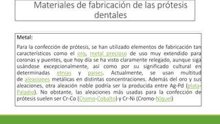 Materiales de fabricación de las prótesis
dentales
Metal:
Para la confección de prótesis, se han utilizado elementos de fabricación tan
característicos como el oro, metal precioso de uso muy extendido para
coronas y puentes, que hoy día se ha visto claramente relegado, aunque siga
usándose excepcionalmente, así como por su significado cultural en
determinadas etnias y países. Actualmente, se usan multitud
de aleaciones metálicas en distintas concentraciones. Además del oro y sus
aleaciones, otra aleación noble podría ser la producida entre Ag-Pd (plata-
Paladio). No obstante, las aleaciones más usadas para la confección de
prótesis suelen ser Cr-Co (Cromo-Cobalto) y Cr-Ni (Cromo-Níquel)
 