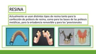 RESINA
Actualmente se usan distintos tipos de resina tanto para la
confección de prótesis de resina, como para las bases de las prótesis
metálicas, para la ortodoncia removible y para los 'provisionales
 