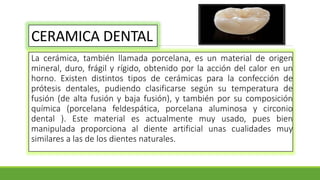 CERAMICA DENTAL
La cerámica, también llamada porcelana, es un material de origen
mineral, duro, frágil y rígido, obtenido por la acción del calor en un
horno. Existen distintos tipos de cerámicas para la confección de
prótesis dentales, pudiendo clasificarse según su temperatura de
fusión (de alta fusión y baja fusión), y también por su composición
química (porcelana feldespática, porcelana aluminosa y circonio
dental ). Este material es actualmente muy usado, pues bien
manipulada proporciona al diente artificial unas cualidades muy
similares a las de los dientes naturales.
 