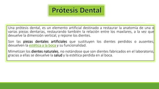 Una prótesis dental, es un elemento artificial destinado a restaurar la anatomía de una o
varias piezas dentarias, restaurando también la relación entre los maxilares, a la vez que
devuelve la dimensión vertical, y repone los dientes.
Son las piezas dentales artificiales que sustituyen los dientes perdidos o ausentes,
devuelven la estética a la boca y su funcionalidad.
Mimetizan los dientes naturales, no notándose que son dientes fabricados en el laboratorio,
gracias a ellas se devuelve la salud y la estética perdida en al boca.
 