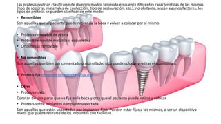Las prótesis podrían clasificarse de diversos modos teniendo en cuenta diferentes características de las mismas
(tipo de soporte, materiales de confección, tipo de restauración, etc.), no obstante, según algunos factores, los
tipos de prótesis se pueden clasificar de este modo:
• Removibles
Son aquellas que el paciente puede retirar de la boca y volver a colocar por sí mismo:
• Prótesis removible de resina
• Prótesis removible metálica o esquelética
• Ortodoncia removible
• No removibles
Son aquellas que bien por cementado o atornillado, sólo puede colocar y retirar el odontólogo:
• Prótesis fija cementacionenprotesisfija.doc
• Otros
• Prótesis mixta:
Constan de una parte que va fija en la boca y otra que el paciente puede retirar y colocar.
• Prótesis sobre implantes o implantosoportada:
Son aquellas que están soportadas por implantes fijos. Pueden estar fijas a los mismos, o ser un dispositivo
mixto que pueda retirarse de los implantes con facilidad.
 