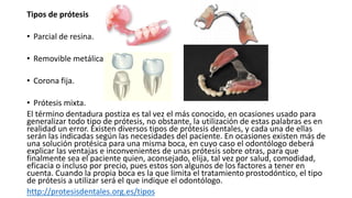 Tipos de prótesis
• Parcial de resina.
• Removible metálica.
• Corona fija.
• Prótesis mixta.
El término dentadura postiza es tal vez el más conocido, en ocasiones usado para
generalizar todo tipo de prótesis, no obstante, la utilización de estas palabras es en
realidad un error. Existen diversos tipos de prótesis dentales, y cada una de ellas
serán las indicadas según las necesidades del paciente. En ocasiones existen más de
una solución protésica para una misma boca, en cuyo caso el odontólogo deberá
explicar las ventajas e inconvenientes de unas prótesis sobre otras, para que
finalmente sea el paciente quien, aconsejado, elija, tal vez por salud, comodidad,
eficacia o incluso por precio, pues estos son algunos de los factores a tener en
cuenta. Cuando la propia boca es la que limita el tratamiento prostodóntico, el tipo
de prótesis a utilizar será el que indique el odontólogo.
http://protesisdentales.org.es/tipos
 