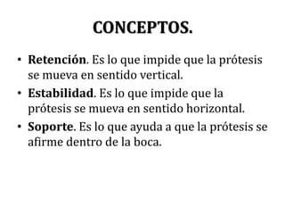 CONCEPTOS.Retención. Es lo que impide que la prótesis se mueva en sentido vertical.Estabilidad. Es lo que impide que la prótesis se mueva en sentido horizontal.Soporte. Es lo que ayuda a que la prótesis se afirme dentro de la boca.