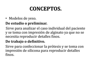 CONCEPTOS.Modelos de yeso.De estudio o preliminar.Sirve para analizar el caso individual del paciente y se toma con impresión de alginato ya que no se necesita reproducir detalles finos.De trabajo o definitivo.Sirve para confeccionar la prótesis y se toma con impresión de silicona para reproducir detalles finos.