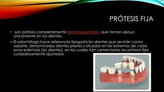 PRÓTESIS FIJA
• son prótesis completamente dentosoportadas, que toman apoyo
únicamente en los dientes.
• El odontólogo hace referencia desgasta los dientes que servirán como
soporte, denominados dientes pilares y situados en los extremos de cada
zona edéntula (sin dientes), en los cuales irán cementadas las prótesis fijas
cuidadosamente ajustadas
 