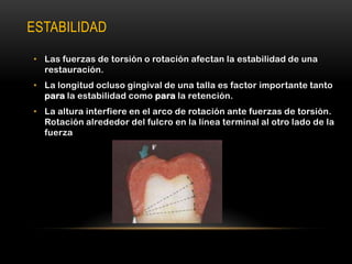 ESTABILIDAD
• Las fuerzas de torsión o rotación afectan la estabilidad de una
restauración.
• La longitud ocluso gingival de una talla es factor importante tanto
para la estabilidad como para la retención.
• La altura interfiere en el arco de rotación ante fuerzas de torsión.
Rotación alrededor del fulcro en la línea terminal al otro lado de la
fuerza

 