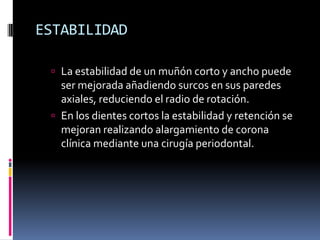 ESTABILIDAD
 La estabilidad de un muñón corto y ancho puede

ser mejorada añadiendo surcos en sus paredes
axiales, reduciendo el radio de rotación.
 En los dientes cortos la estabilidad y retención se
mejoran realizando alargamiento de corona
clínica mediante una cirugía periodontal.

 