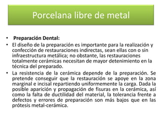 Porcelana libre de metal
• Preparación Dental:
• El diseño de la preparación es importante para la realización y
confección de restauraciones indirectas, sean ellas con o sin
infraestructura metálica; no obstante, las restauraciones
totalmente cerámicas necesitan de mayor detenimiento en la
técnica del preparado.
• La resistencia de la cerámica depende de la preparación. Se
pretende conseguir que la restauración se apoye en la zona
marginal e incisal repartiendo uniformemente la carga. Dada la
posible aparición y propagación de fisuras en la cerámica, así
como la falta de ductilidad del material, la tolerancia frente a
defectos y errores de preparación son más bajos que en las
prótesis metal-cerámica.

 