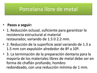 Porcelana libre de metal
• Pasos a seguir:
• 1. Reducción oclusal, suficiente para garantizar la
resistencia estructural al material
restaurador, variando de 1.5 0 2.2 mm.
• 2. Reducción de la superficie axial variando de 1.3 a
1.5 mm con expulsión alrededor de 8º a 10º.
• 3. La terminación de la preparación dentaria para la
mayoría de los materiales libres de metal debe ser en
forma de chaflán profundo, hombro
redondeado, con una reducción mínima de 1 mm.

 