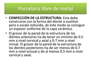Porcelana libre de metal
• CONFECCIÓN DE LA ESTRUCTURA: Esta debe
construirse con la forma del diente a sustituir
pero a escala reducida, de éste modo se consigue
un espesor uniforme de la capa cerámica.
• El grosor de la pared de la estructura de los
dientes anteriores ha de tener un mínimo de 0.5
mm a nivel cervical y axial y 0-7 mm a nivel
incisal. El grosor de la pared de la estructura de
los dientes posteriores ha de ser menos de 0.7
mm a nivel oclusal y de al menos 0.5 mm a nivel
cervical y axial.

 