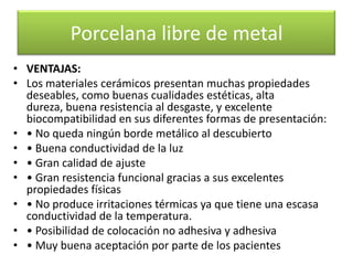 Porcelana libre de metal
• VENTAJAS:
• Los materiales cerámicos presentan muchas propiedades
deseables, como buenas cualidades estéticas, alta
dureza, buena resistencia al desgaste, y excelente
biocompatibilidad en sus diferentes formas de presentación:
• • No queda ningún borde metálico al descubierto
• • Buena conductividad de la luz
• • Gran calidad de ajuste
• • Gran resistencia funcional gracias a sus excelentes
propiedades físicas
• • No produce irritaciones térmicas ya que tiene una escasa
conductividad de la temperatura.
• • Posibilidad de colocación no adhesiva y adhesiva
• • Muy buena aceptación por parte de los pacientes

 