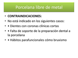 Porcelana libre de metal
•
•
•
•

CONTRAINDICACIONES:
No está indicado en los siguientes casos:
• Dientes con coronas clínicas cortas
• Falta de soporte de la preparación dental a
la porcelana
• • Hábitos parafuncionales cómo bruxismo

 