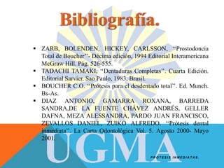 P R Ó T E S I S I N M E D I A T A S .
 ZARB, BOLENDEN, HICKEY, CARLSSON, ‘‘Prostodoncia
Total de Boucher’’- Décima edición, 1994 Editorial Interamericana
McGraw Hill. Pág. 526-555.
 TADACHI TAMAKI, ‘‘Dentaduras Completas’’. Cuarta Edición.
Editorial Sarvier. Sao Paulo, 1983, Brasil.
 BOUCHER C.O. ‘‘Prótesis para el desdentado total’’. Ed. Munch.
Bs-As.
 DIAZ ANTONIO, GAMARRA ROXANA, BARREDA
SANDRA,DE LA FUENTE CHÁVEZ ANDRÉS, GELLER
DAFNA, MEZA ALESSANDRA, PARDO JUAN FRANCISCO,
ZEVALLOS DANIEL, ZUIKO ALFREDO. ‘‘Prótesis dental
inmediata’’. La Carta Odontológica Vol. 5. Agosto 2000- Mayo
2001.
 
